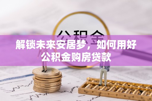 洮北解锁未来安居梦，如何用好公积金购房贷款