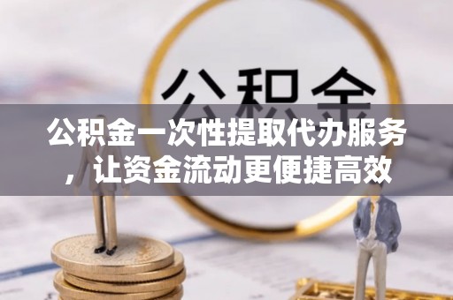 洮北公积金一次性提取代办服务，让资金流动更便捷高效