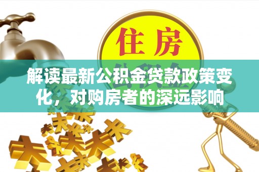 洮北解读最新公积金贷款政策变化，对购房者的深远影响