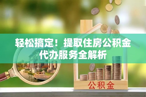 洮北轻松搞定！提取住房公积金代办服务全解析