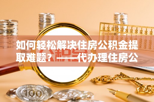 洮北如何轻松解决住房公积金提取难题？——代办理住房公积金提取服务全解析