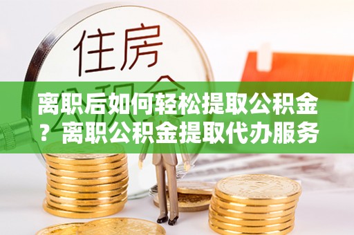 洮北离职后如何轻松提取公积金？离职公积金提取代办服务详解