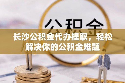 洮北长沙公积金代办提取，轻松解决你的公积金难题