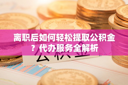 洮北离职后如何轻松提取公积金？代办服务全解析