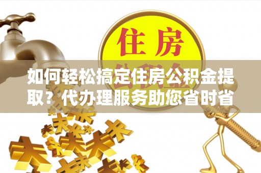洮北如何轻松搞定住房公积金提取？代办理服务助您省时省力