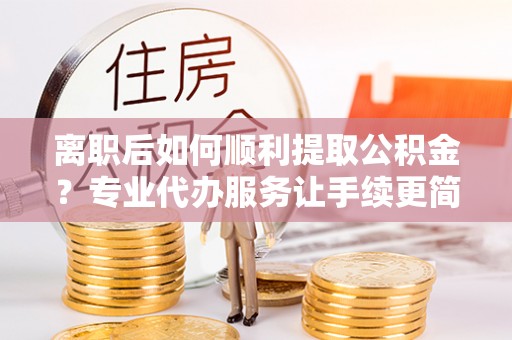 洮北离职后如何顺利提取公积金？专业代办服务让手续更简单