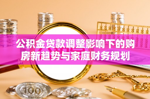 洮北公积金贷款调整影响下的购房新趋势与家庭财务规划